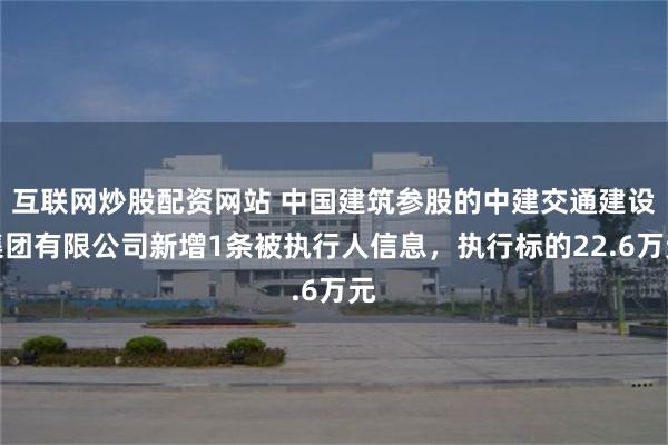 互联网炒股配资网站 中国建筑参股的中建交通建设集团有限公司新增1条被执行人信息，执行标的22.6万元