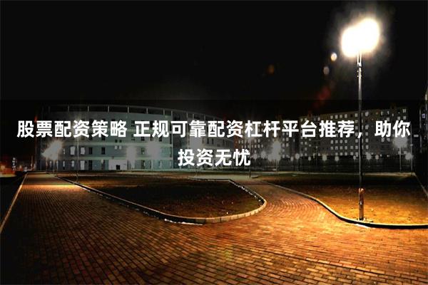 股票配资策略 正规可靠配资杠杆平台推荐，助你投资无忧