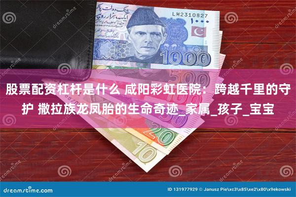 股票配资杠杆是什么 咸阳彩虹医院：跨越千里的守护 撒拉族龙凤胎的生命奇迹_家属_孩子_宝宝