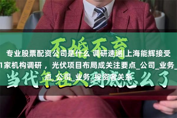 专业股票配资公司是什么 调研速递|上海能辉接受景顺长城等1家机构调研 ，光伏项目布局成关注要点_公司_业务_投资者关系