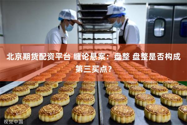 北京期货配资平台 缠论悬案：盘整 盘整是否构成第三买点？