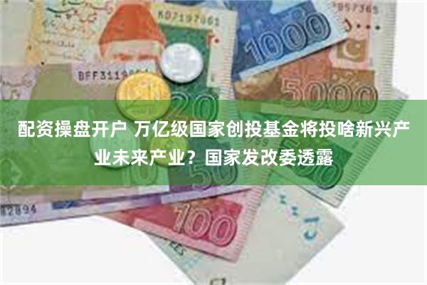 配资操盘开户 万亿级国家创投基金将投啥新兴产业未来产业？国家发改委透露