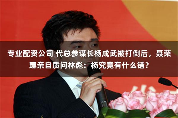 专业配资公司 代总参谋长杨成武被打倒后，聂荣臻亲自质问林彪：杨究竟有什么错？