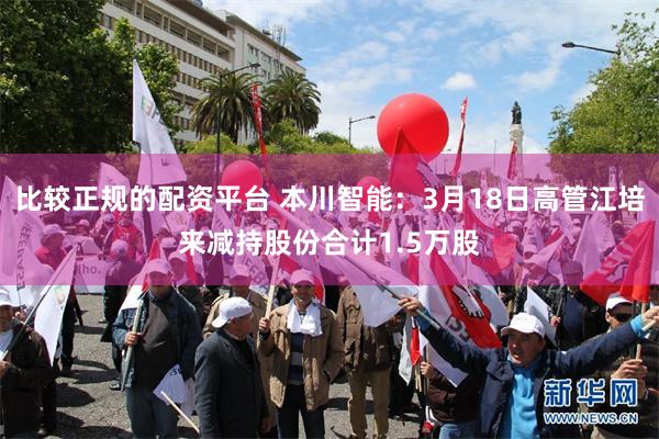 比较正规的配资平台 本川智能：3月18日高管江培来减持股份合计1.5万股