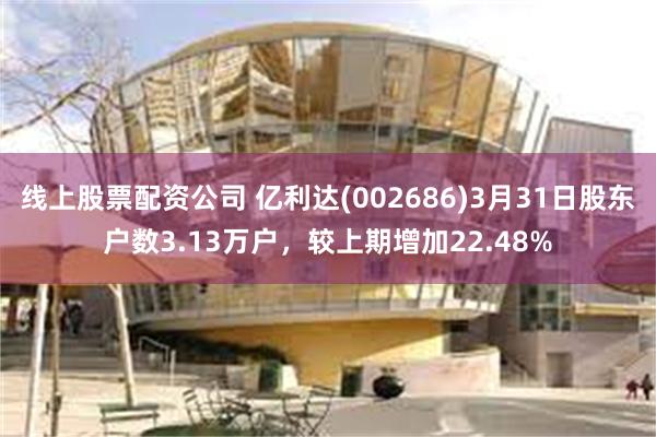 线上股票配资公司 亿利达(002686)3月31日股东户数3.13万户，较上期增加22.48%