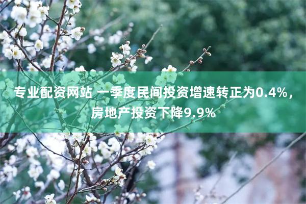 专业配资网站 一季度民间投资增速转正为0.4%，房地产投资下降9.9%