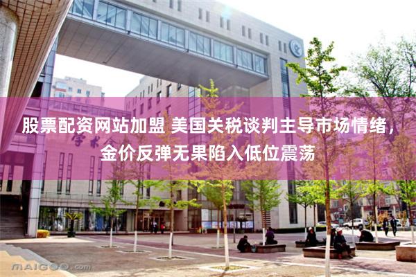 股票配资网站加盟 美国关税谈判主导市场情绪，金价反弹无果陷入低位震荡