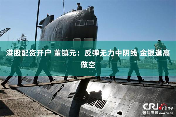 港股配资开户 董镇元：反弹无力中阴线 金银逢高做空