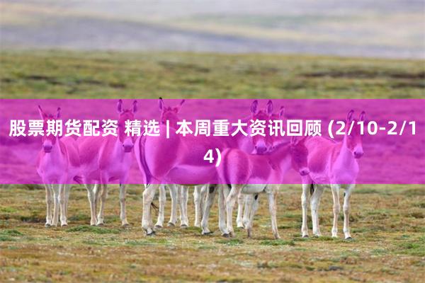 股票期货配资 精选 | 本周重大资讯回顾 (2/10-2/14)