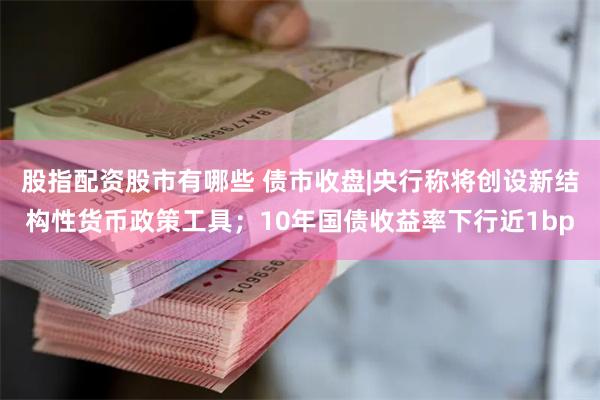 股指配资股市有哪些 债市收盘|央行称将创设新结构性货币政策工具；10年国债收益率下行近1bp