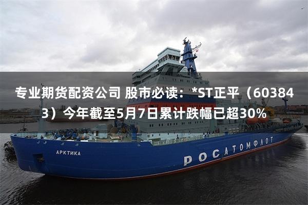 专业期货配资公司 股市必读：*ST正平（603843）今年截至5月7日累计跌幅已超30%