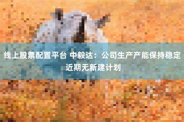 线上股票配置平台 中毅达：公司生产产能保持稳定 近期无新建计划