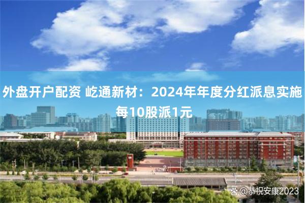 外盘开户配资 屹通新材：2024年年度分红派息实施 每10股派1元