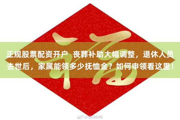 正规股票配资开户  丧葬补助大幅调整，退休人员去世后，家属能领多少抚恤金？如何申领看这里！