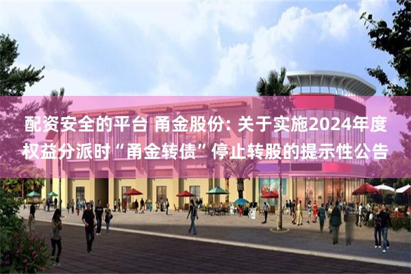 配资安全的平台 甬金股份: 关于实施2024年度权益分派时“甬金转债”停止转股的提示性公告