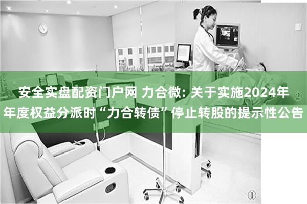 安全实盘配资门户网 力合微: 关于实施2024年年度权益分派时“力合转债”停止转股的提示性公告