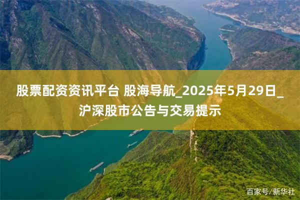 股票配资资讯平台 股海导航_2025年5月29日_沪深股市公告与交易提示