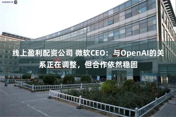 线上盈利配资公司 微软CEO：与OpenAI的关系正在调整，但合作依然稳固