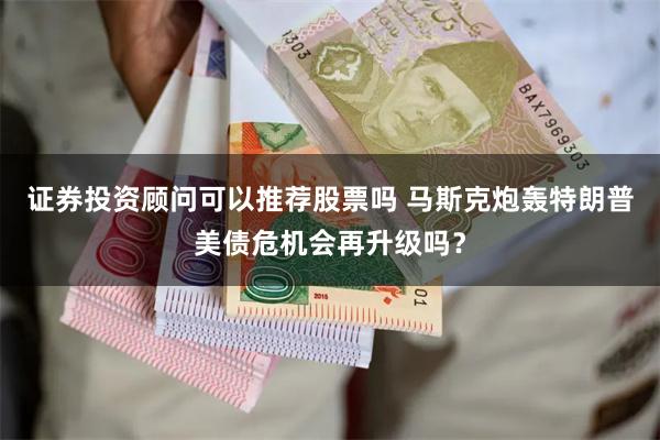 证券投资顾问可以推荐股票吗 马斯克炮轰特朗普美债危机会再升级吗？