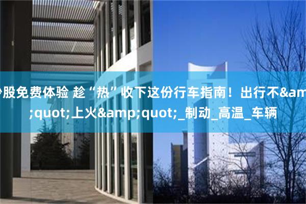 炒股免费体验 趁“热”收下这份行车指南！出行不&quot;上火&quot;_制动_高温_车辆