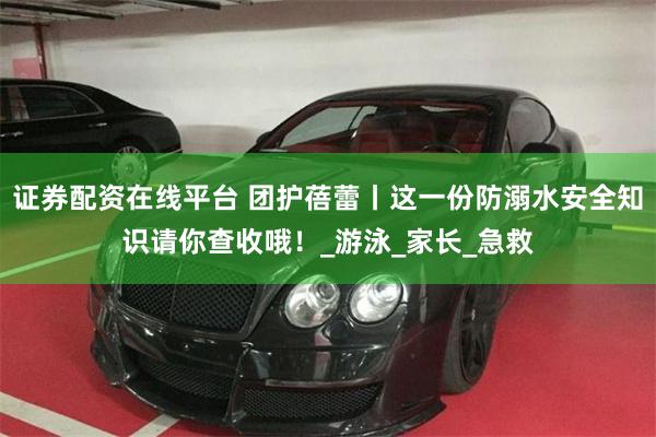 证券配资在线平台 团护蓓蕾丨这一份防溺水安全知识请你查收哦！_游泳_家长_急救