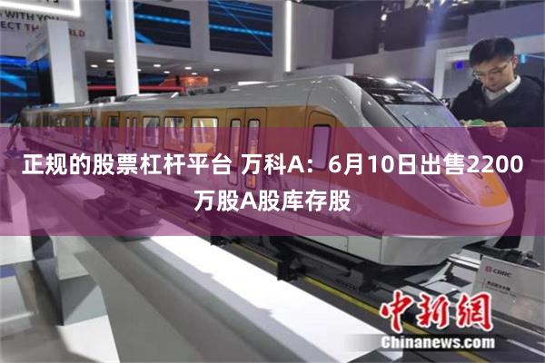 正规的股票杠杆平台 万科A：6月10日出售2200万股A股库存股