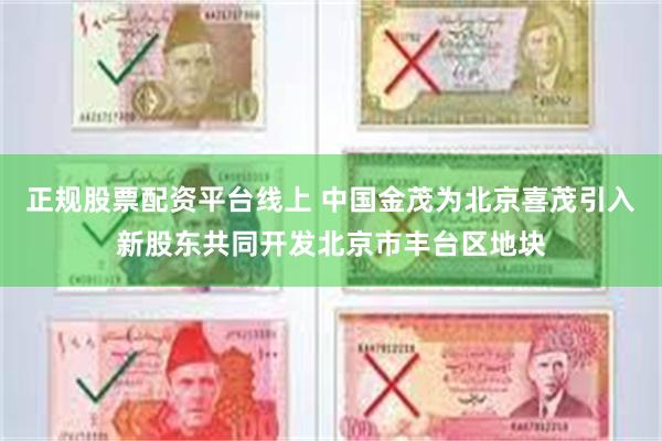 正规股票配资平台线上 中国金茂为北京喜茂引入新股东共同开发北京市丰台区地块