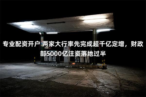 专业配资开户 两家大行率先完成超千亿定增，财政部5000亿注资落地过半