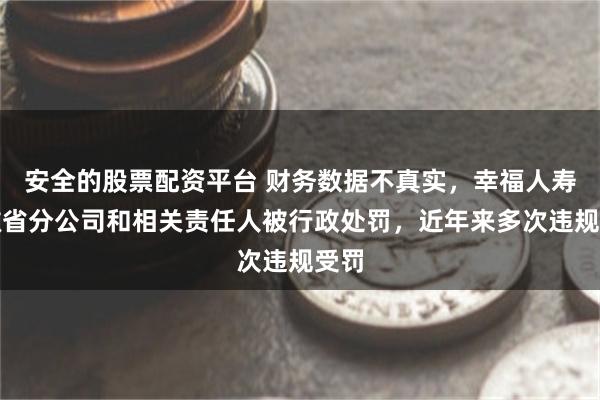 安全的股票配资平台 财务数据不真实，幸福人寿安徽省分公司和相关责任人被行政处罚，近年来多次违规受罚