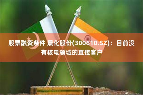 股票融资条件 晨化股份(300610.SZ)：目前没有核电领域的直接客户