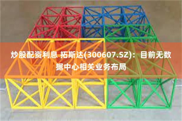 炒股配资利息 拓斯达(300607.SZ)：目前无数据中心相关业务布局