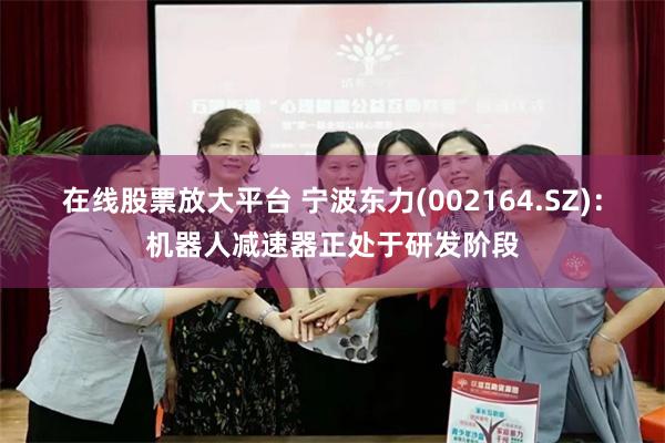 在线股票放大平台 宁波东力(002164.SZ)：机器人减速器正处于研发阶段