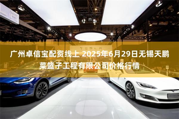 广州卓信宝配资线上 2025年6月29日无锡天鹏菜篮子工程有限公司价格行情