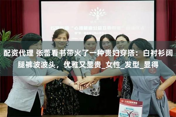 配资代理 张蕾看书带火了一种贵妇穿搭：白衬衫阔腿裤波波头，优雅又显贵_女性_发型_显得