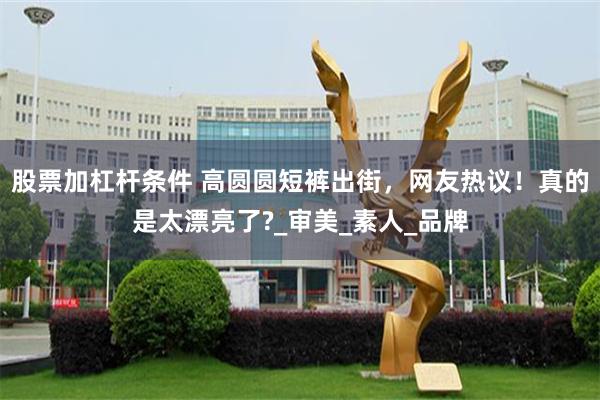 股票加杠杆条件 高圆圆短裤出街，网友热议！真的是太漂亮了?_审美_素人_品牌