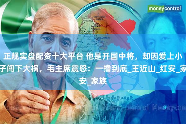 正规实盘配资十大平台 他是开国中将，却因爱上小姨子闯下大祸，毛主席震怒：一撸到底_王近山_红安_家族