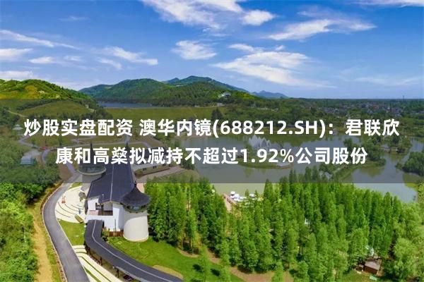 炒股实盘配资 澳华内镜(688212.SH)：君联欣康和高燊拟减持不超过1.92%公司股份