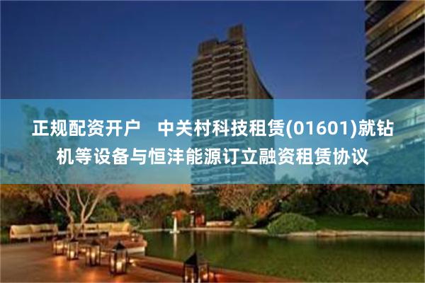 正规配资开户   中关村科技租赁(01601)就钻机等设备与恒沣能源订立融资租赁协议