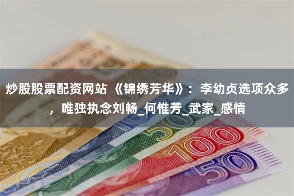 炒股股票配资网站 《锦绣芳华》：李幼贞选项众多，唯独执念刘畅_何惟芳_武家_感情