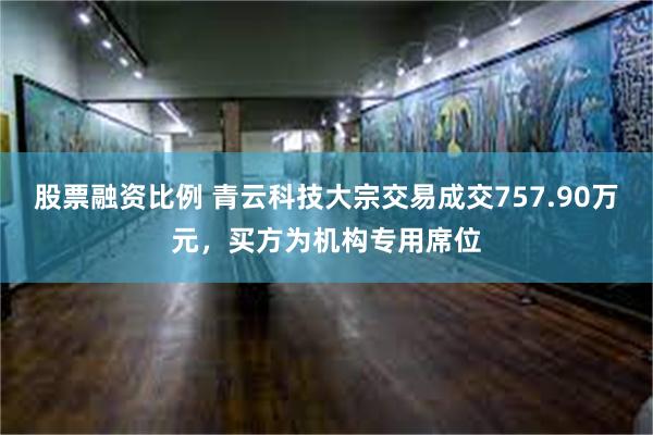 股票融资比例 青云科技大宗交易成交757.90万元，买方为机构专用席位