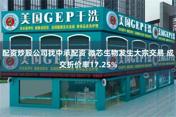 配资炒股公司找中承配资 微芯生物发生大宗交易 成交折价率17.25%