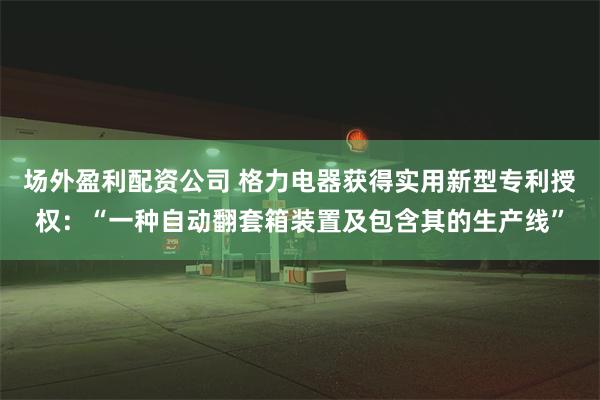 场外盈利配资公司 格力电器获得实用新型专利授权：“一种自动翻套箱装置及包含其的生产线”