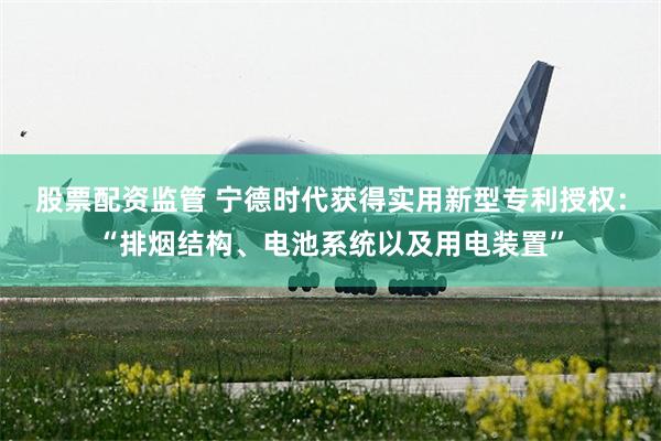 股票配资监管 宁德时代获得实用新型专利授权：“排烟结构、电池系统以及用电装置”