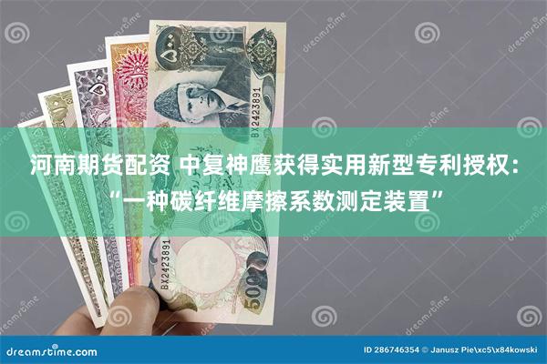 河南期货配资 中复神鹰获得实用新型专利授权：“一种碳纤维摩擦系数测定装置”