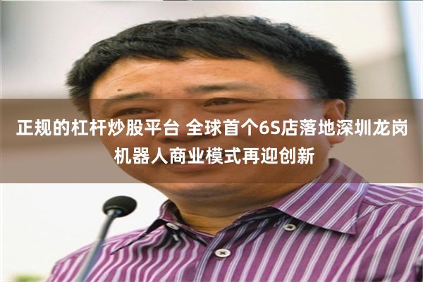 正规的杠杆炒股平台 全球首个6S店落地深圳龙岗 机器人商业模式再迎创新
