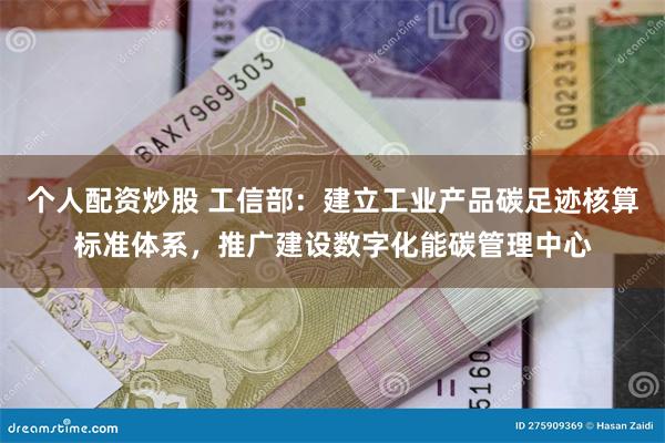 个人配资炒股 工信部：建立工业产品碳足迹核算标准体系，推广建设数字化能碳管理中心