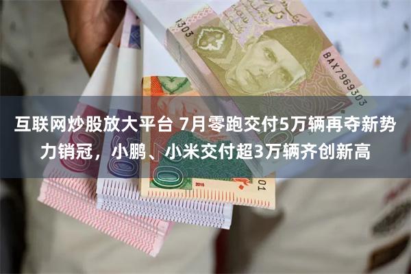 互联网炒股放大平台 7月零跑交付5万辆再夺新势力销冠，小鹏、小米交付超3万辆齐创新高