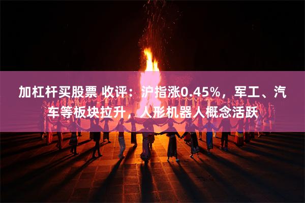 加杠杆买股票 收评：沪指涨0.45%，军工、汽车等板块拉升，人形机器人概念活跃