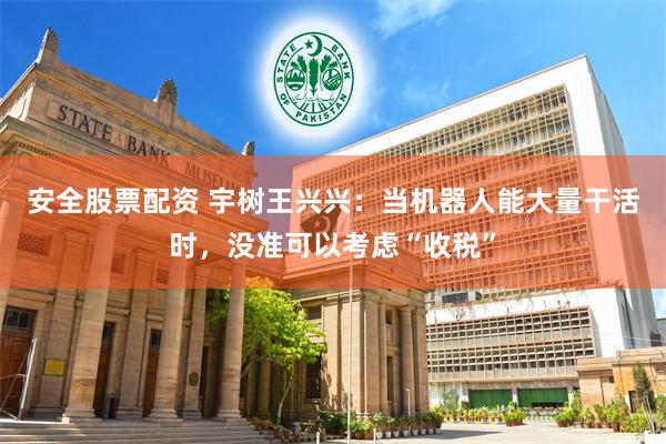 安全股票配资 宇树王兴兴：当机器人能大量干活时，没准可以考虑“收税”