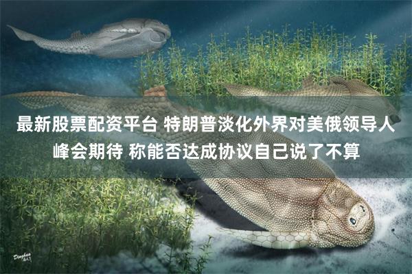 最新股票配资平台 特朗普淡化外界对美俄领导人峰会期待 称能否达成协议自己说了不算